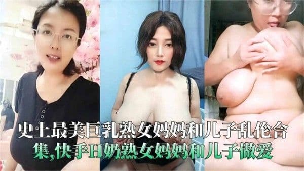 史上最美熟女妈妈和儿子乱伦合集，快手H奶熟女妈妈和儿子做爱