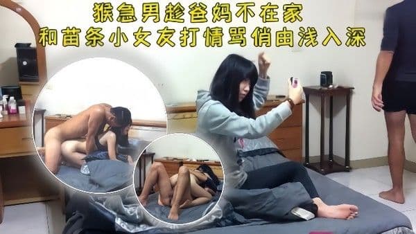 情侣泄密猴急男趁爸妈不在把苗条小女友带.到家中打情骂俏由浅入深扒光直奔主题