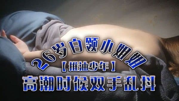推油少年26岁白领小姐姐好干净的小.穴按摩推油加上两次啪啪高潮时候双手乱抖对白精彩
