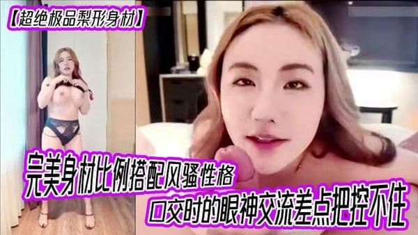 【超绝极品梨形身材】完美身材比例搭配风骚性格，口交时的眼神交流差点把控不住，女上位超级大奶晃动，晕奶勿入，内射灌满精液直线拉长80厘米！