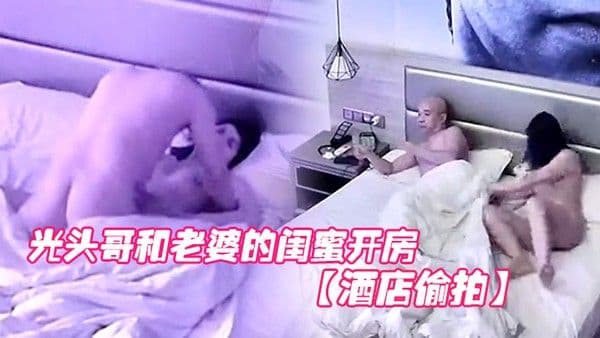 酒店偷拍光头哥和老婆的闺蜜开房偷情打桩式大力草她