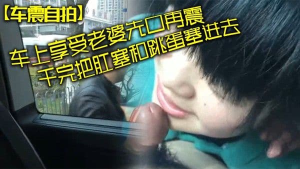 车震自拍车上享受老婆先口再震干完把肛塞和跳蛋塞进去拿着遥控器远程操控老婆看老婆颤抖 逛商场
