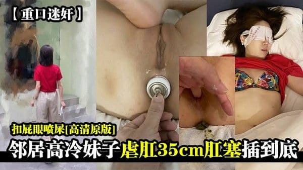 重口.迷奸邻居高冷妹子虐肛35cm肛塞插到底扣屁眼喷屎高清原版