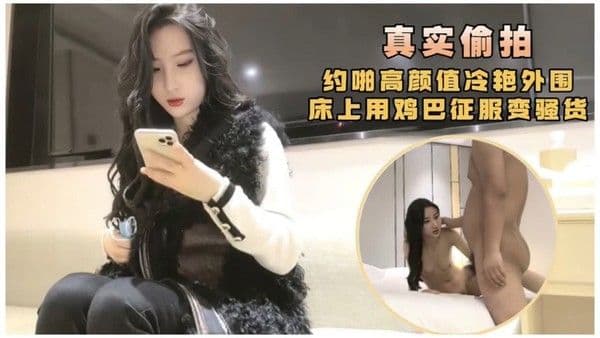 真实偷拍，约啪高颜值冷艳外围，床上用鸡巴征服.变骚货