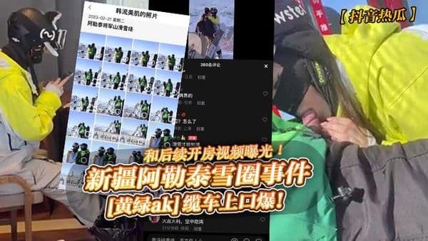 抖音热瓜新.疆阿勒泰雪圈事件黄绿ak缆车上口爆和后续开房视频曝光