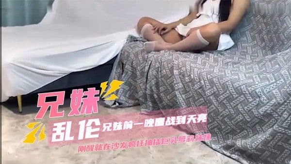 家庭乱伦兄妹前一晚鏖战到天亮，哥哥刚醒就在沙发疯狂抽插巨乳萝莉妹妹 妹妹的娇喘声充满了整个房间，她丰满的乳房随着哥哥的动作上下颤动