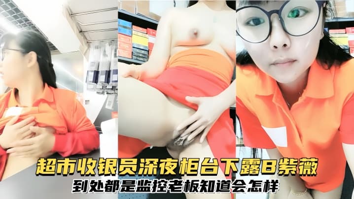 【 超市收银员深夜柜台下露B紫薇,到处都是监控,老板知道会怎样