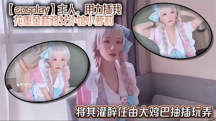 【cosplay】主人，用力插我，花重金套路女仆馆小萝莉，将其灌醉任由大鸡巴抽插玩弄，中途清醒后嘴上说着不要身体却很诚实！