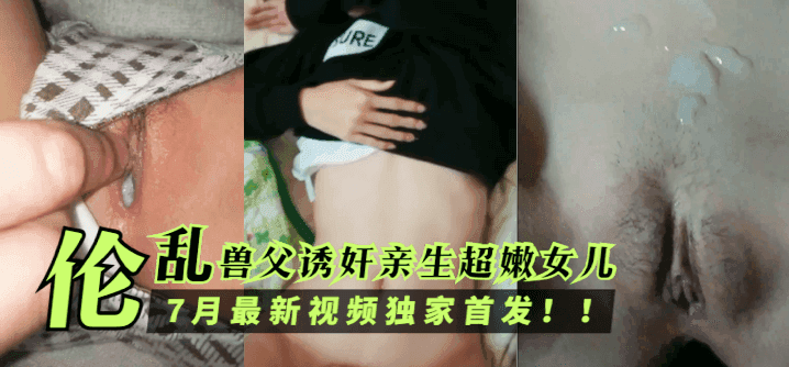 伦乱兽父诱奸亲生超嫩女儿,7月最新视频独家首发!!!